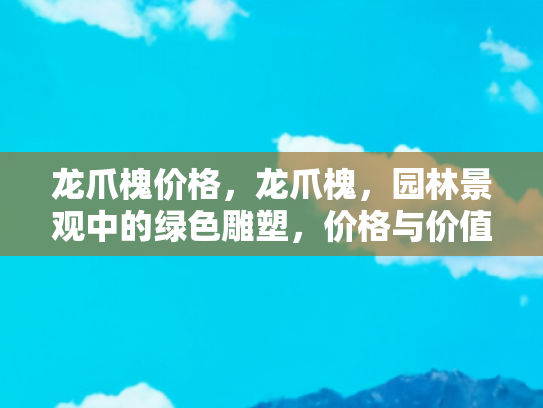 龙爪槐价格，龙爪槐，园林景观中的绿色雕塑，价格与价值的双重考量