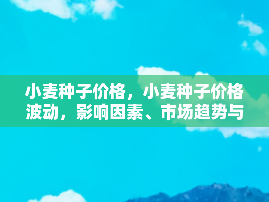 小麦种子价格，小麦种子价格波动，影响因素、市场趋势与种植者应对策略