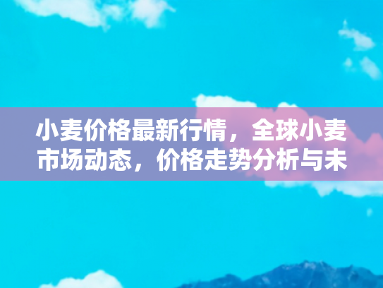 小麦价格最新行情，全球小麦市场动态，价格走势分析与未来展望
