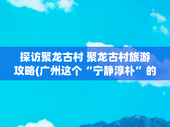 探访聚龙古村 聚龙古村旅游攻略(广州这个“宁静淳朴”的百年古村，没有一丝商业化气息，地铁直达)