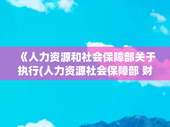 《人力资源和社会保障部关于执行(人力资源社会保障部 财政部 2025年调整退休人员基本养老金的通知)