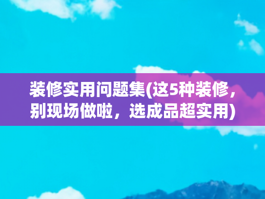 装修实用问题集(这5种装修，别现场做啦，选成品超实用)