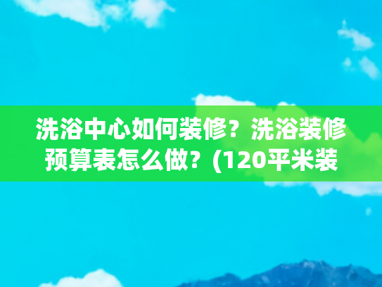 洗浴中心如何装修？洗浴装修预算表怎么做？(120平米装修要多少钱？2025详细报价表公开！直接参考！)