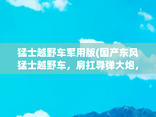 猛士越野车军用版(国产东风猛士越野车，肩扛导弹大炮，已化身现代战争的轻骑兵！)