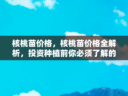 核桃苗价格，核桃苗价格全解析，投资种植前你必须了解的五大要点