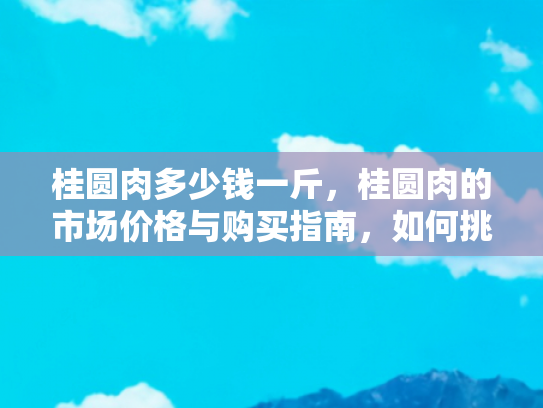 桂圆肉多少钱一斤，桂圆肉的市场价格与购买指南，如何挑选优质桂圆肉