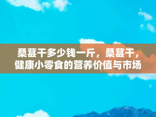 桑葚干多少钱一斤，桑葚干，健康小零食的营养价值与市场行情解析