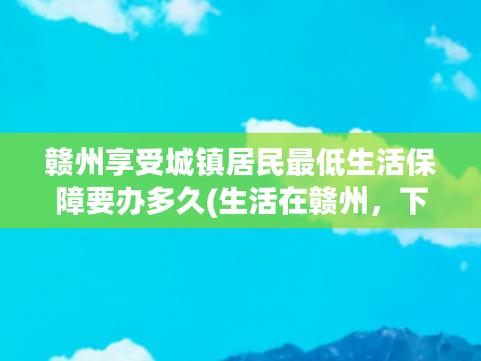 赣州享受城镇居民最低生活保障要办多久(生活在赣州，下半年这么多事与你有关，你还不知道吗？)