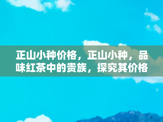 正山小种价格，正山小种，品味红茶中的贵族，探究其价格背后的价值