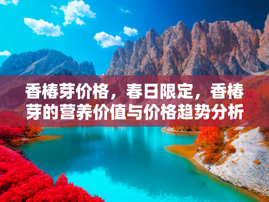 香椿芽价格，春日限定，香椿芽的营养价值与价格趋势分析