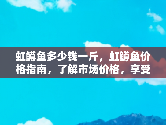 虹鳟鱼多少钱一斤，虹鳟鱼价格指南，了解市场价格，享受美味与健康