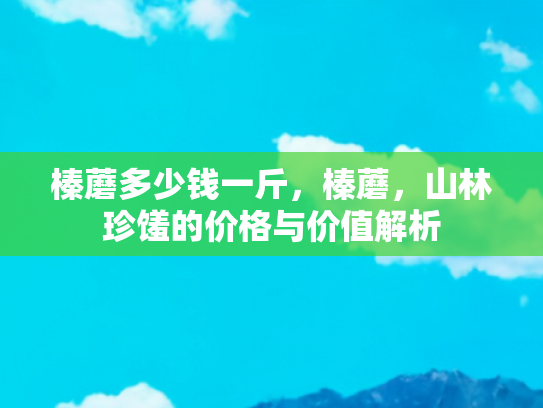 榛蘑多少钱一斤，榛蘑，山林珍馐的价格与价值解析