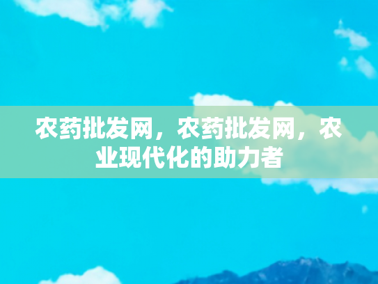 农药批发网，农药批发网，农业现代化的助力者
