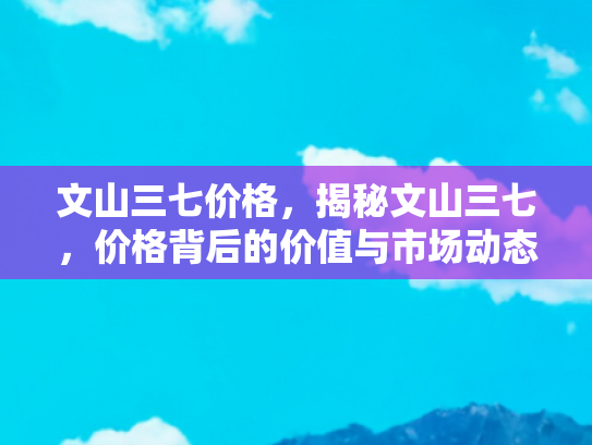 文山三七价格，揭秘文山三七，价格背后的价值与市场动态