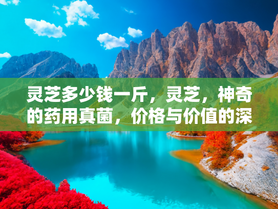 灵芝多少钱一斤，灵芝，神奇的药用真菌，价格与价值的深度解析