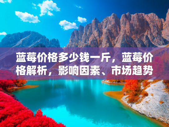 蓝莓价格多少钱一斤，蓝莓价格解析，影响因素、市场趋势与购买指南