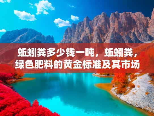 蚯蚓粪多少钱一吨，蚯蚓粪，绿色肥料的黄金标准及其市场价值