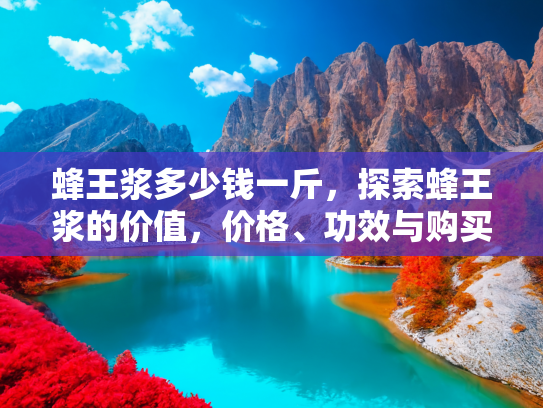 蜂王浆多少钱一斤，探索蜂王浆的价值，价格、功效与购买指南