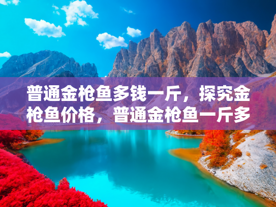普通金枪鱼多钱一斤，探究金枪鱼价格，普通金枪鱼一斤多少钱？