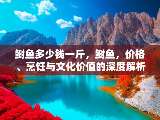 鲥鱼多少钱一斤，鲥鱼，价格、烹饪与文化价值的深度解析