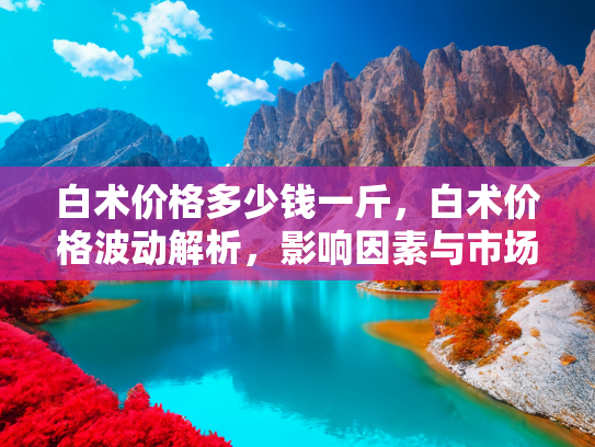 白术价格多少钱一斤，白术价格波动解析，影响因素与市场趋势
