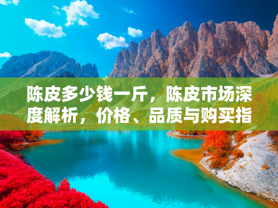 陈皮多少钱一斤，陈皮市场深度解析，价格、品质与购买指南