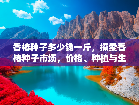香椿种子多少钱一斤，探索香椿种子市场，价格、种植与生活应用全解析