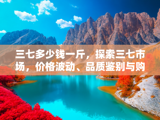 三七多少钱一斤，探索三七市场，价格波动、品质鉴别与购买指南