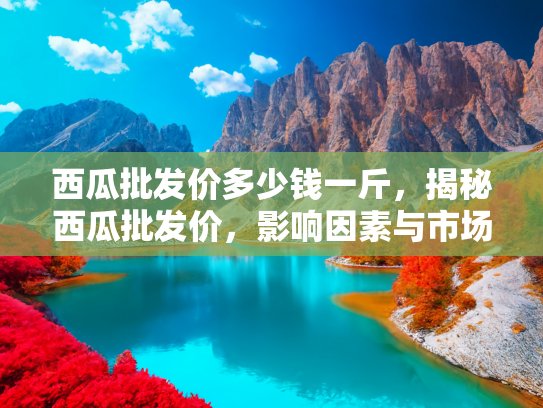 西瓜批发价多少钱一斤，揭秘西瓜批发价，影响因素与市场动态解析