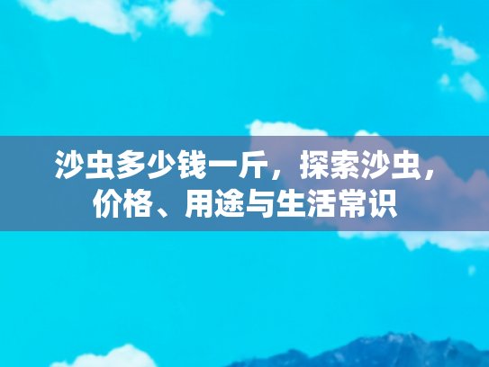 沙虫多少钱一斤，探索沙虫，价格、用途与生活常识