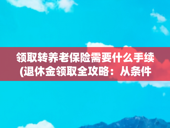 领取转养老保险需要什么手续(退休金领取全攻略：从条件到流程，一文读懂养老钱那些事儿)