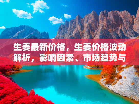 生姜最新价格，生姜价格波动解析，影响因素、市场趋势与购买时机