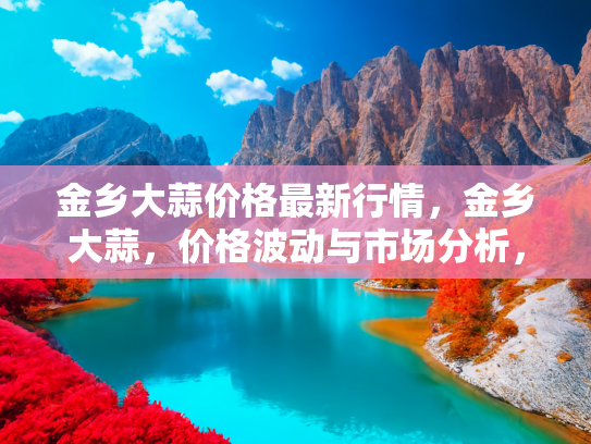金乡大蒜价格最新行情，金乡大蒜，价格波动与市场分析，2023年最新行情解读