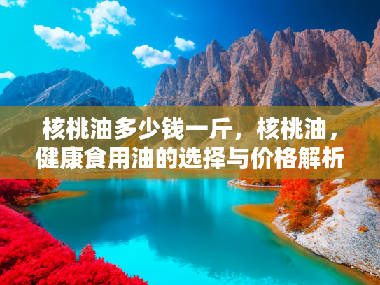 核桃油多少钱一斤，核桃油，健康食用油的选择与价格解析