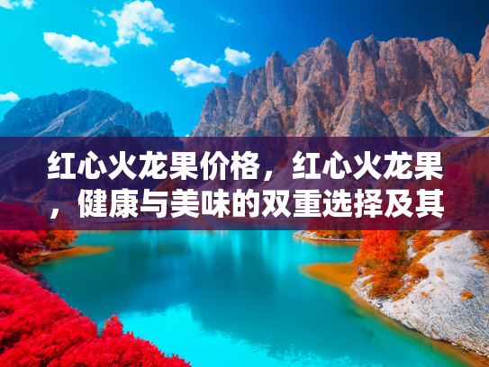 红心火龙果价格，红心火龙果，健康与美味的双重选择及其市场价值分析