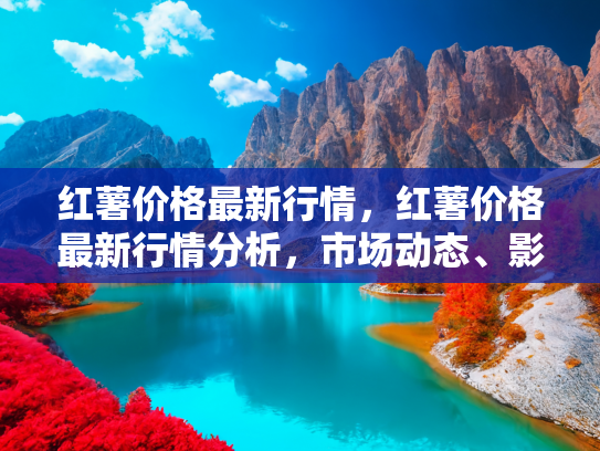 红薯价格最新行情，红薯价格最新行情分析，市场动态、影响因素与未来趋势