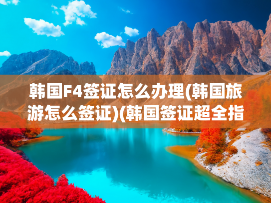 韩国F4签证怎么办理(韩国旅游怎么签证)(韩国签证超全指南｜2025年7月最新版)
