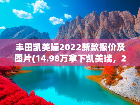丰田凯美瑞2022新款报价及图片(14.98万拿下凯美瑞，2.0L混动+油耗4.2L，省油又耐造，家用车看它)