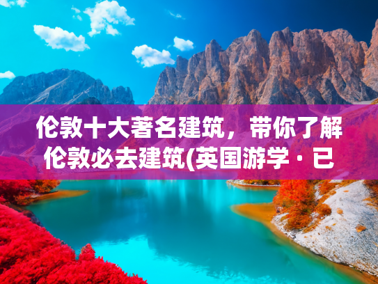 伦敦十大著名建筑，带你了解伦敦必去建筑(英国游学 · 已成团（7.17-27） | 深入探访历史文化名城，追寻从古至今的辉煌印记)