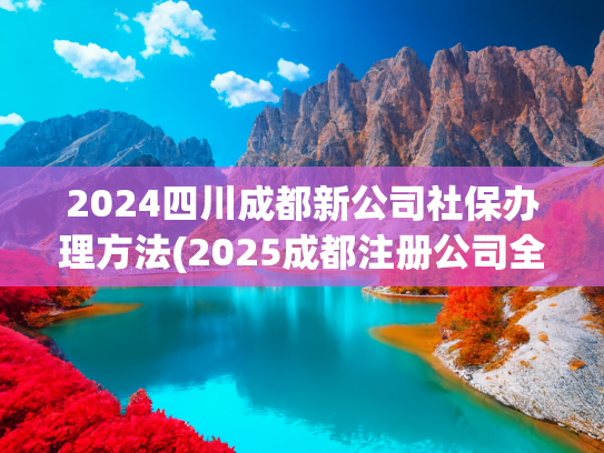 2024四川成都新公司社保办理方法(2025成都注册公司全流程(附最新规则🔥))