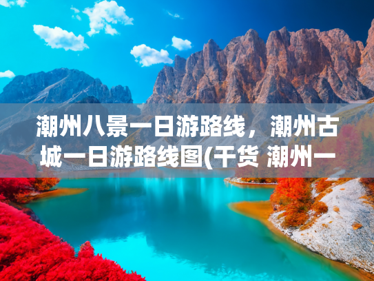 潮州八景一日游路线，潮州古城一日游路线图(干货 潮州一日游最强攻略 首发避坑指南)