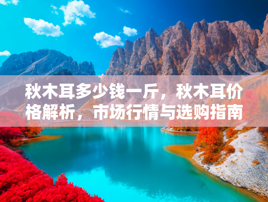 秋木耳多少钱一斤，秋木耳价格解析，市场行情与选购指南