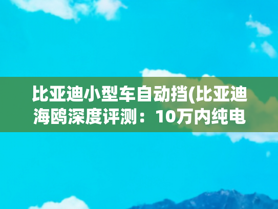 比亚迪小型车自动挡(比亚迪海鸥深度评测：10万内纯电小车的「全能型选手」)