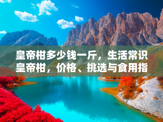 皇帝柑多少钱一斤，生活常识皇帝柑，价格、挑选与食用指南