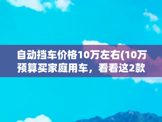 自动挡车价格10万左右(10万预算买家庭用车，看看这2款，大空间底盘稳，最适合亲子出游)