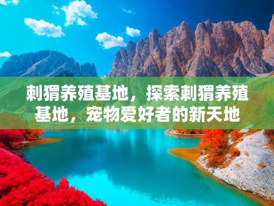 刺猬养殖基地，探索刺猬养殖基地，宠物爱好者的新天地