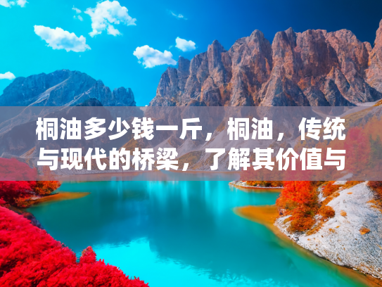 桐油多少钱一斤，桐油，传统与现代的桥梁，了解其价值与用途