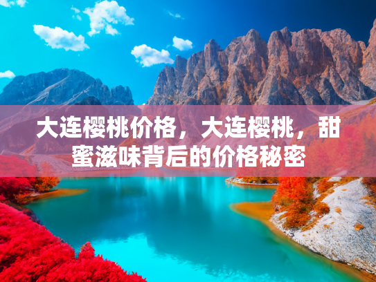 大连樱桃价格，大连樱桃，甜蜜滋味背后的价格秘密