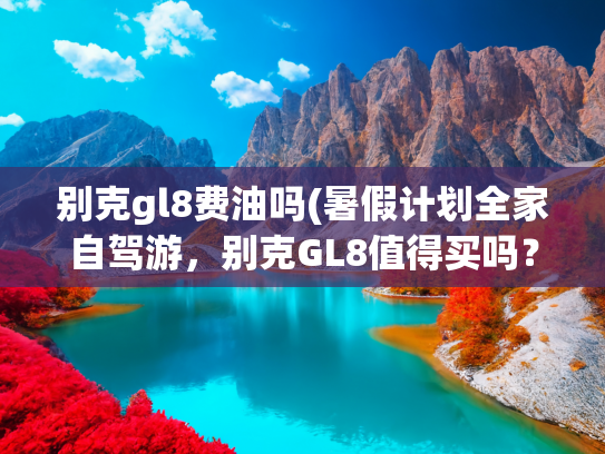 别克gl8费油吗(暑假计划全家自驾游，别克GL8值得买吗？优缺点大起底)