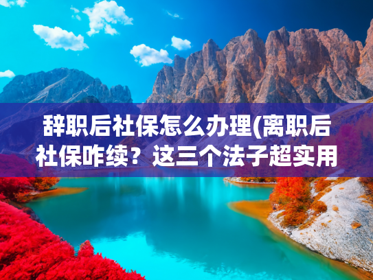 辞职后社保怎么办理(离职后社保咋续？这三个法子超实用)